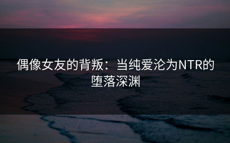 偶像女友的背叛:当纯爱沦为NTR的堕落深渊 偶像女友的背叛:当纯爱沦为NTR的堕落深渊