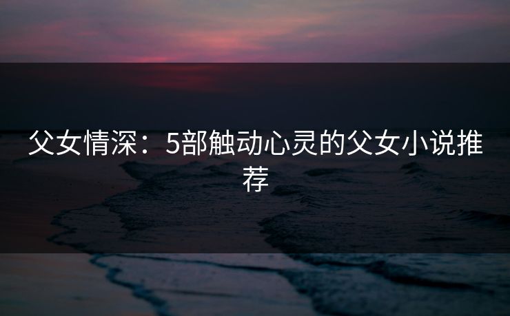 父女情深:5部触动心灵的父女小说推荐 父女情深:5部触动心灵的父女小说推荐
