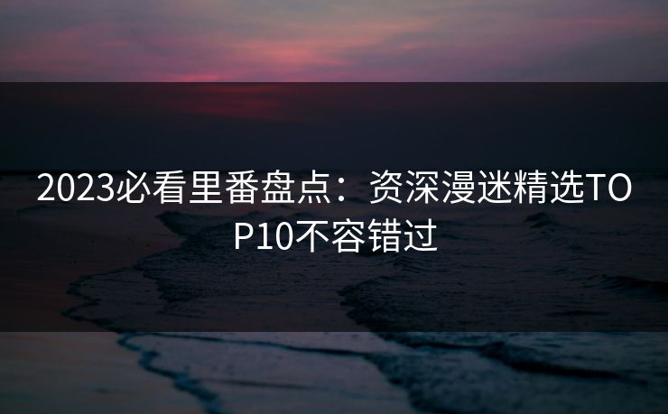 2023必看里番盘点:资深漫迷精选TOP10不容错过 2023必看里番盘点:资深漫迷精选TOP10不容错过