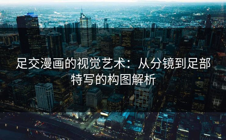 足交漫画的视觉艺术：从分镜到足部特写的构图解析