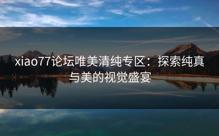 xiao77论坛唯美清纯专区:探索纯真与美的视觉盛宴 xiao77论坛唯美清纯专区:探索纯真与美的视觉盛宴