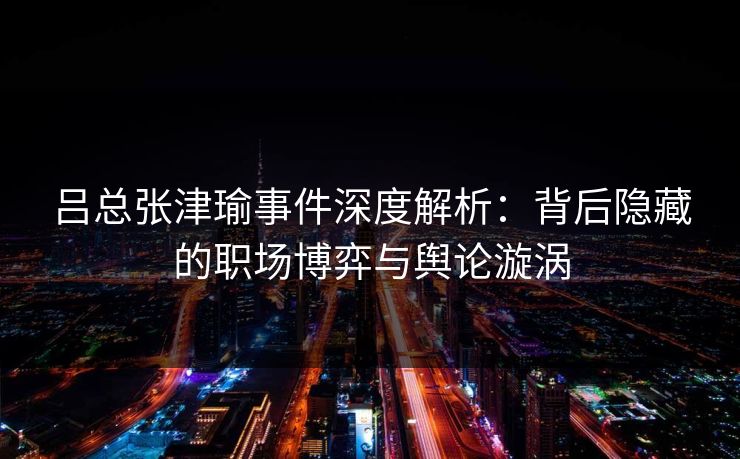 吕总张津瑜事件深度解析：背后隐藏的职场博弈与舆论漩涡