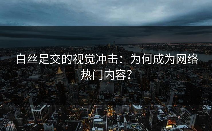 白丝足交的视觉冲击：为何成为网络热门内容？