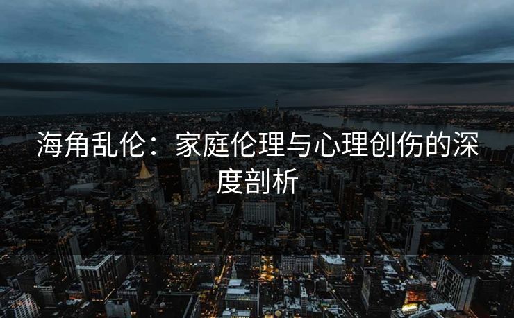 海角乱伦：家庭伦理与心理创伤的深度剖析