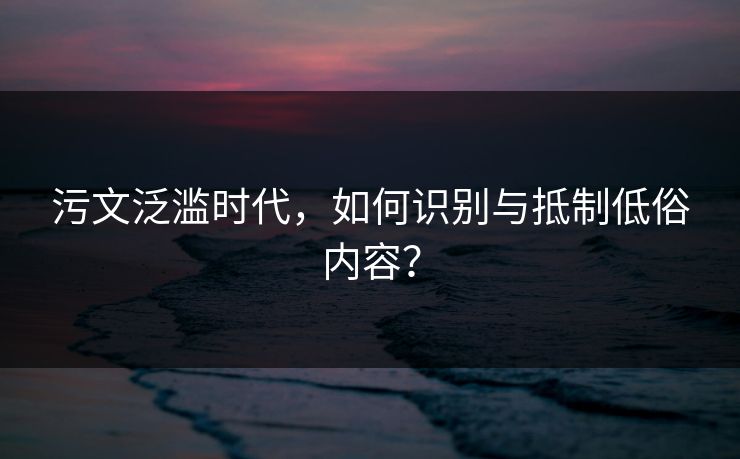 污文泛滥时代，如何识别与抵制低俗内容？