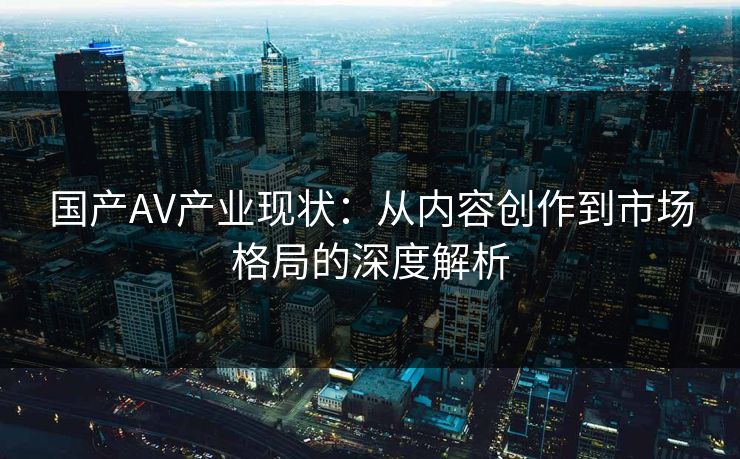 国产AV产业现状:从内容创作到市场格局的深度解析 国产AV产业现状:从内容创作到市场格局的深度解析