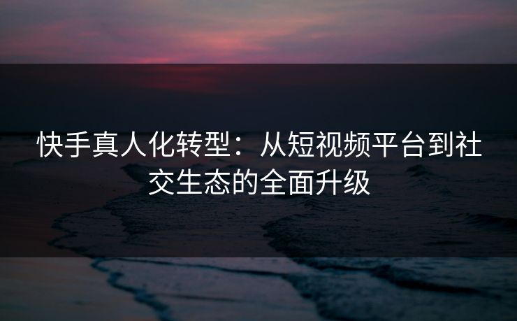 快手真人化转型：从短视频平台到社交生态的全面升级