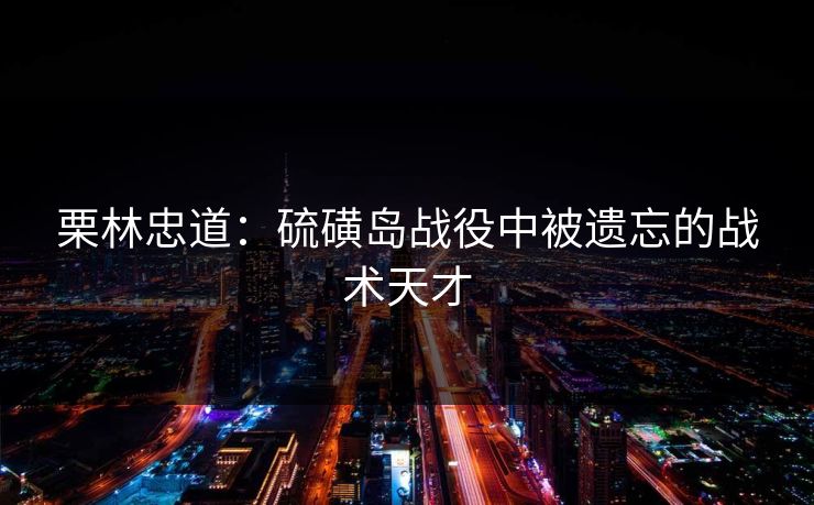 栗林忠道：硫磺岛战役中被遗忘的战术天才