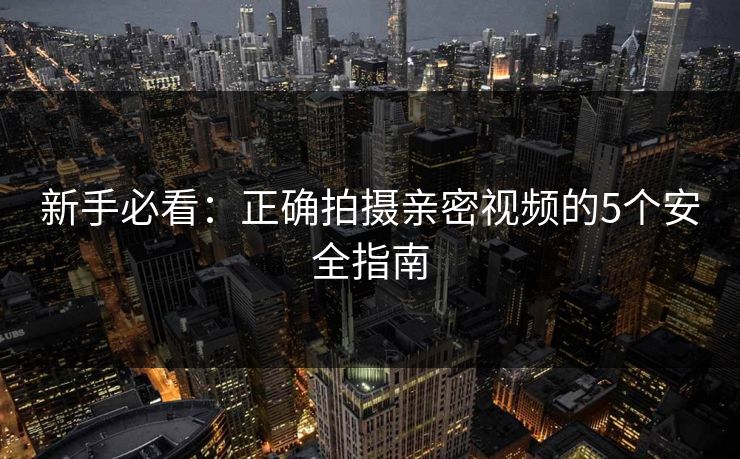 新手必看：正确拍摄亲密视频的5个安全指南