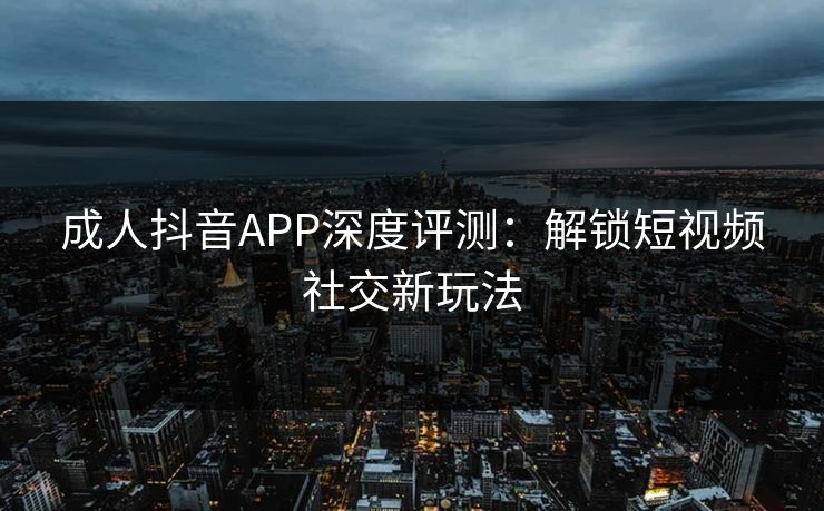 成人抖音APP深度评测:解锁短视频社交新玩法 成人抖音APP深度评测:解锁短视频社交新玩法