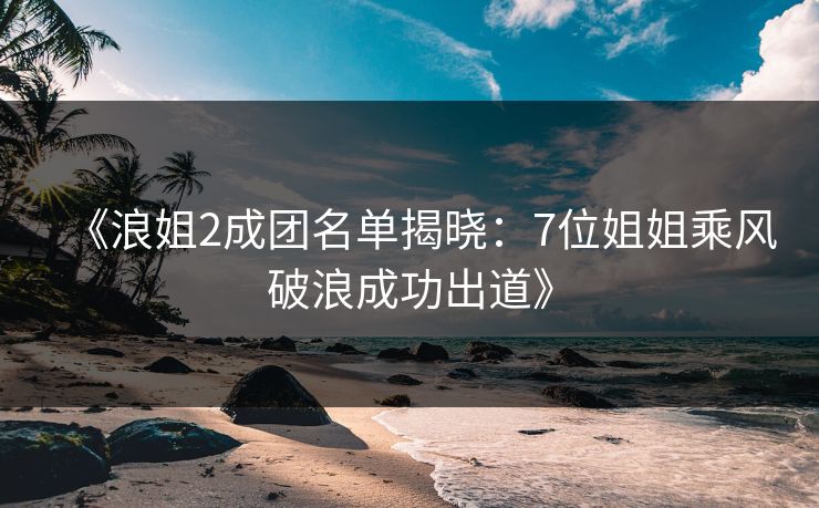 《浪姐2成团名单揭晓：7位姐姐乘风破浪成功出道》