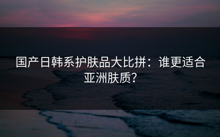 国产日韩系护肤品大比拼：谁更适合亚洲肤质？