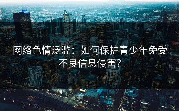 网络色情泛滥：如何保护青少年免受不良信息侵害？