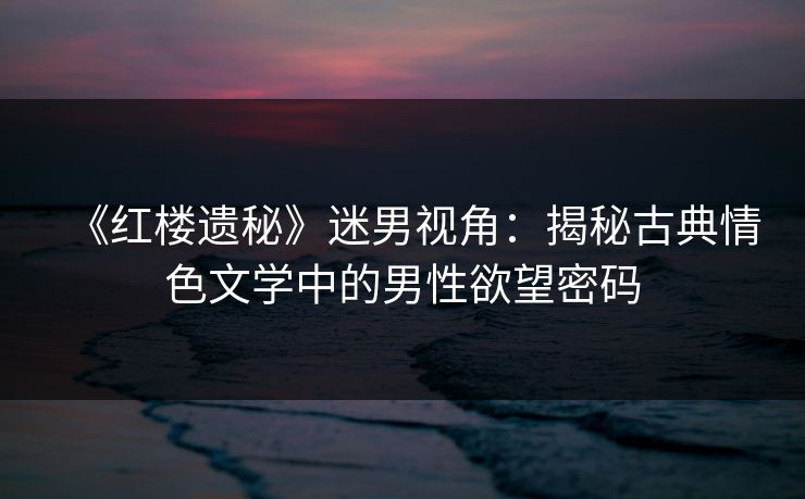 《红楼遗秘》迷男视角：揭秘古典情色文学中的男性欲望密码
