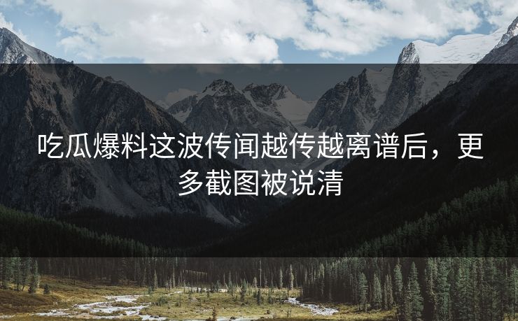 吃瓜爆料这波传闻越传越离谱后，更多截图被说清